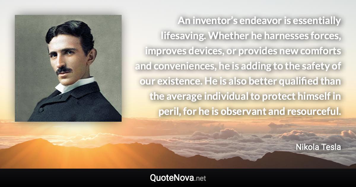 An inventor’s endeavor is essentially lifesaving. Whether he harnesses forces, improves devices, or provides new comforts and conveniences, he is adding to the safety of our existence. He is also better qualified than the average individual to protect himself in peril, for he is observant and resourceful. - Nikola Tesla quote