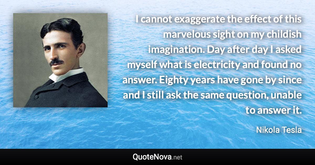 I cannot exaggerate the effect of this marvelous sight on my childish imagination. Day after day I asked myself what is electricity and found no answer. Eighty years have gone by since and I still ask the same question, unable to answer it. - Nikola Tesla quote