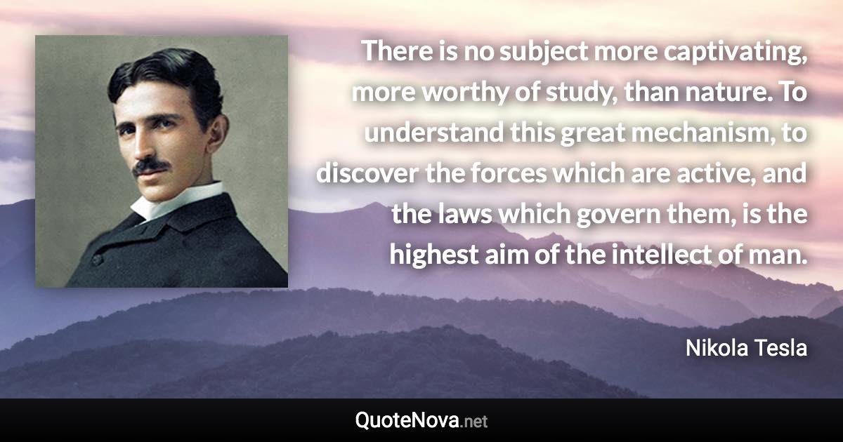 There is no subject more captivating, more worthy of study, than nature. To understand this great mechanism, to discover the forces which are active, and the laws which govern them, is the highest aim of the intellect of man. - Nikola Tesla quote