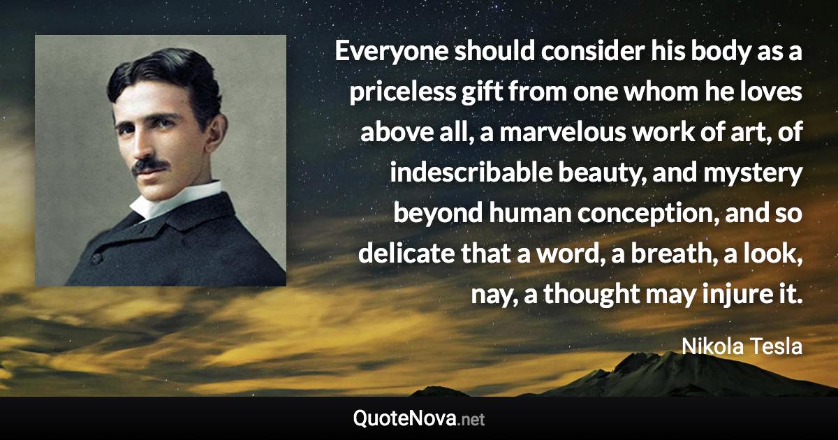 Everyone should consider his body as a priceless gift from one whom he loves above all, a marvelous work of art, of indescribable beauty, and mystery beyond human conception, and so delicate that a word, a breath, a look, nay, a thought may injure it. - Nikola Tesla quote
