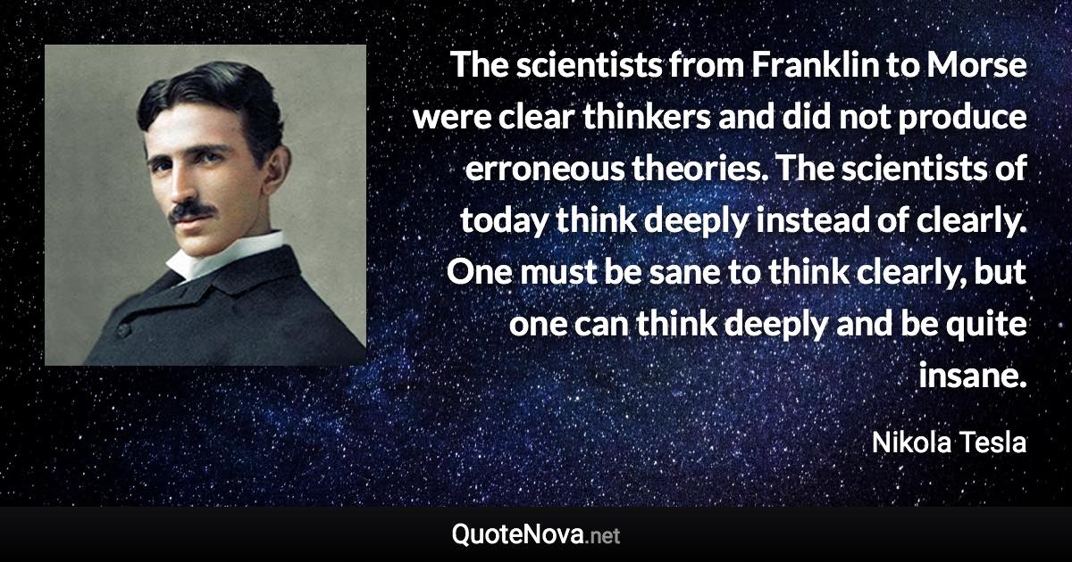 The scientists from Franklin to Morse were clear thinkers and did not produce erroneous theories. The scientists of today think deeply instead of clearly. One must be sane to think clearly, but one can think deeply and be quite insane. - Nikola Tesla quote