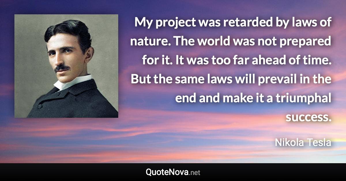 My project was retarded by laws of nature. The world was not prepared for it. It was too far ahead of time. But the same laws will prevail in the end and make it a triumphal success. - Nikola Tesla quote