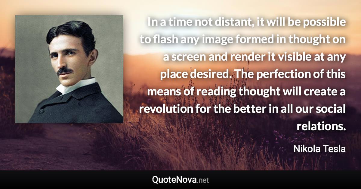 In a time not distant, it will be possible to flash any image formed in thought on a screen and render it visible at any place desired. The perfection of this means of reading thought will create a revolution for the better in all our social relations. - Nikola Tesla quote