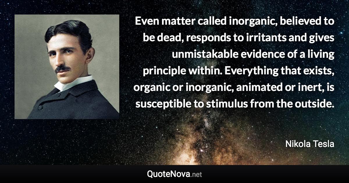 Even matter called inorganic, believed to be dead, responds to irritants and gives unmistakable evidence of a living principle within. Everything that exists, organic or inorganic, animated or inert, is susceptible to stimulus from the outside. - Nikola Tesla quote