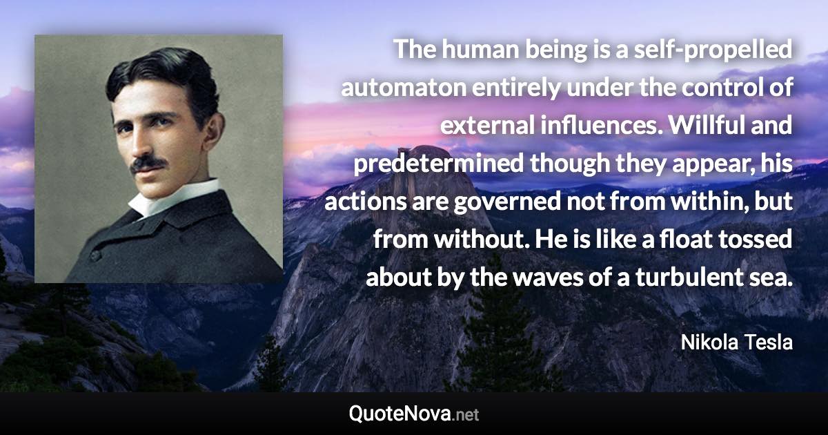 The human being is a self-propelled automaton entirely under the control of external influences. Willful and predetermined though they appear, his actions are governed not from within, but from without. He is like a float tossed about by the waves of a turbulent sea. - Nikola Tesla quote