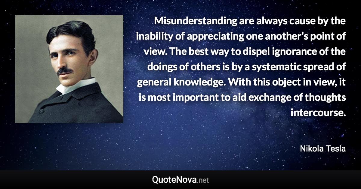 Misunderstanding are always cause by the inability of appreciating one another’s point of view. The best way to dispel ignorance of the doings of others is by a systematic spread of general knowledge. With this object in view, it is most important to aid exchange of thoughts intercourse. - Nikola Tesla quote