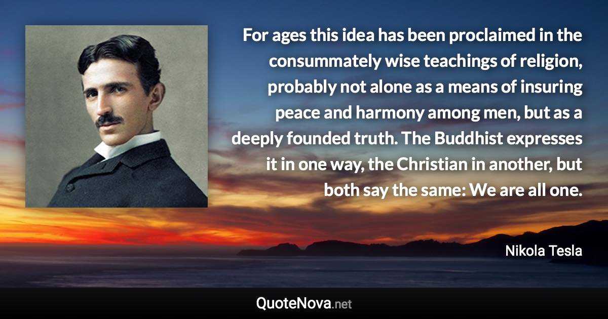 For ages this idea has been proclaimed in the consummately wise teachings of religion, probably not alone as a means of insuring peace and harmony among men, but as a deeply founded truth. The Buddhist expresses it in one way, the Christian in another, but both say the same: We are all one. - Nikola Tesla quote