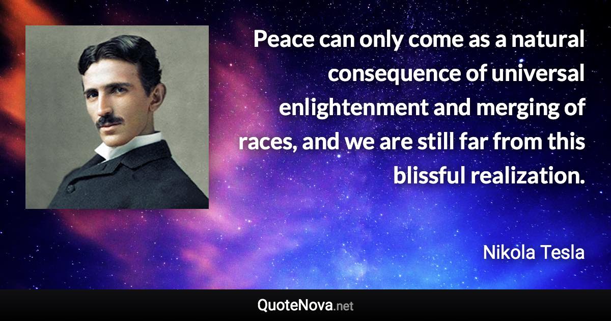 Peace can only come as a natural consequence of universal enlightenment and merging of races, and we are still far from this blissful realization. - Nikola Tesla quote