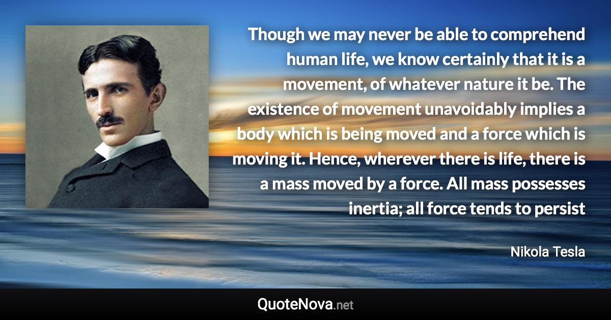 Though we may never be able to comprehend human life, we know certainly that it is a movement, of whatever nature it be. The existence of movement unavoidably implies a body which is being moved and a force which is moving it. Hence, wherever there is life, there is a mass moved by a force. All mass possesses inertia; all force tends to persist - Nikola Tesla quote