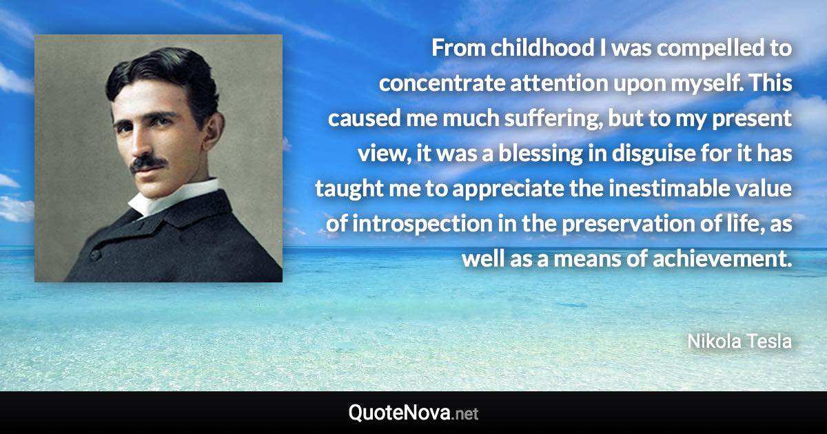 From childhood I was compelled to concentrate attention upon myself. This caused me much suffering, but to my present view, it was a blessing in disguise for it has taught me to appreciate the inestimable value of introspection in the preservation of life, as well as a means of achievement. - Nikola Tesla quote