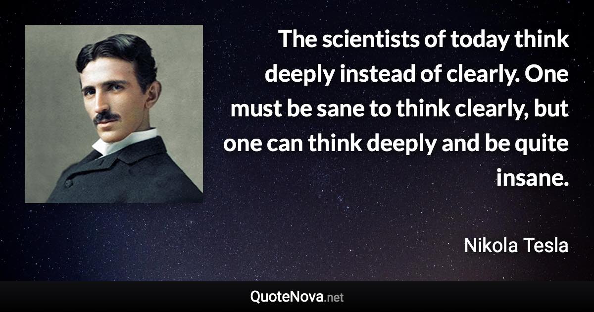 The scientists of today think deeply instead of clearly. One must be sane to think clearly, but one can think deeply and be quite insane. - Nikola Tesla quote