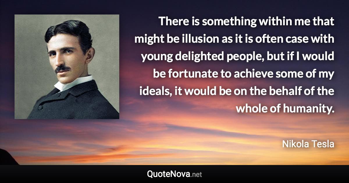 There is something within me that might be illusion as it is often case with young delighted people, but if I would be fortunate to achieve some of my ideals, it would be on the behalf of the whole of humanity. - Nikola Tesla quote