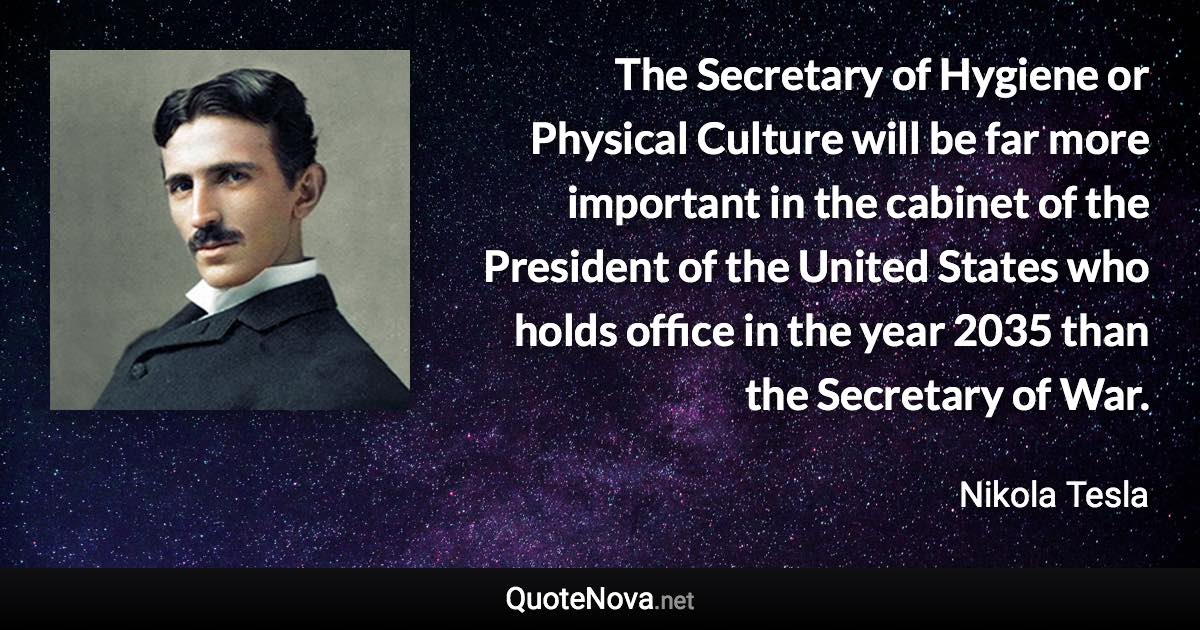 The Secretary of Hygiene or Physical Culture will be far more important in the cabinet of the President of the United States who holds office in the year 2035 than the Secretary of War. - Nikola Tesla quote