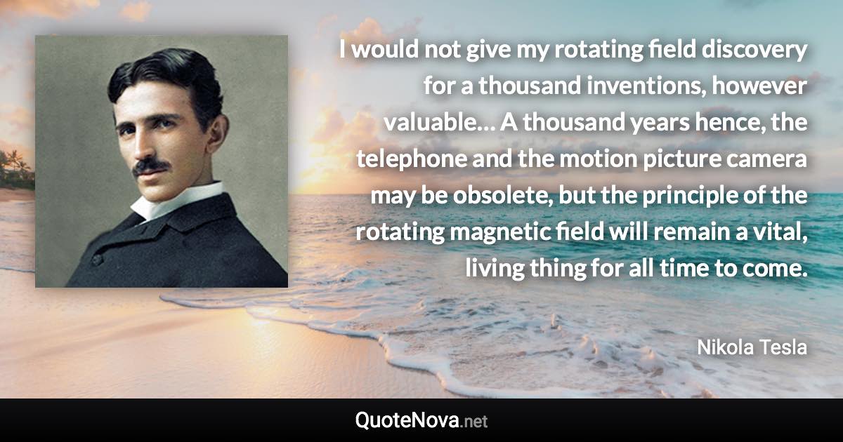 I would not give my rotating field discovery for a thousand inventions, however valuable… A thousand years hence, the telephone and the motion picture camera may be obsolete, but the principle of the rotating magnetic field will remain a vital, living thing for all time to come. - Nikola Tesla quote