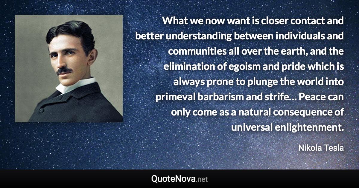 What we now want is closer contact and better understanding between individuals and communities all over the earth, and the elimination of egoism and pride which is always prone to plunge the world into primeval barbarism and strife… Peace can only come as a natural consequence of universal enlightenment. - Nikola Tesla quote