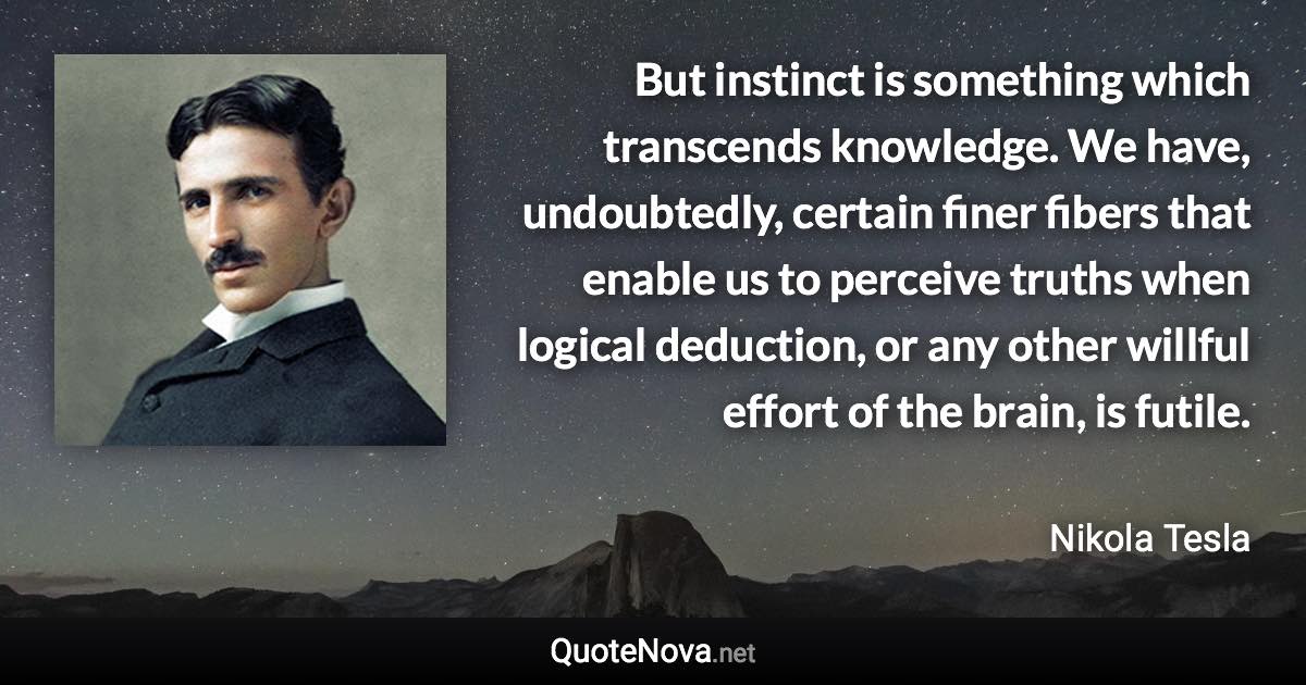 But instinct is something which transcends knowledge. We have, undoubtedly, certain finer fibers that enable us to perceive truths when logical deduction, or any other willful effort of the brain, is futile. - Nikola Tesla quote