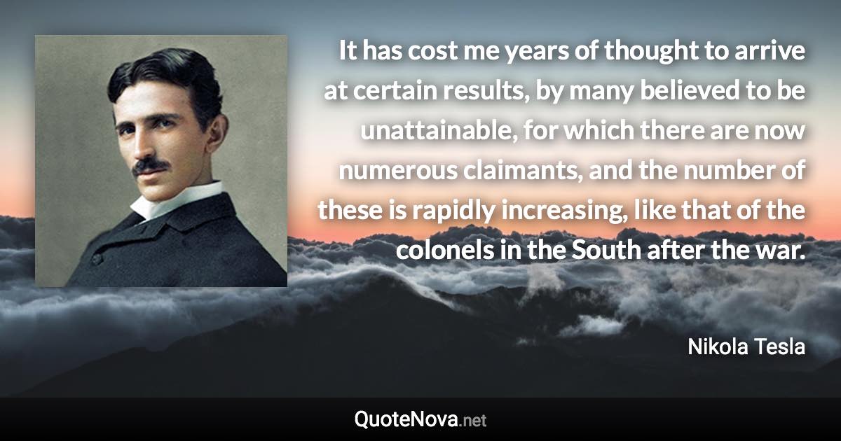 It has cost me years of thought to arrive at certain results, by many believed to be unattainable, for which there are now numerous claimants, and the number of these is rapidly increasing, like that of the colonels in the South after the war. - Nikola Tesla quote