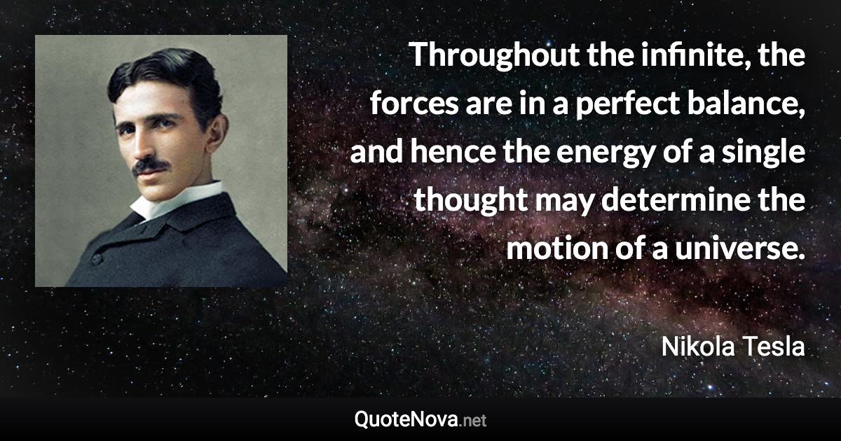 Throughout the infinite, the forces are in a perfect balance, and hence the energy of a single thought may determine the motion of a universe. - Nikola Tesla quote