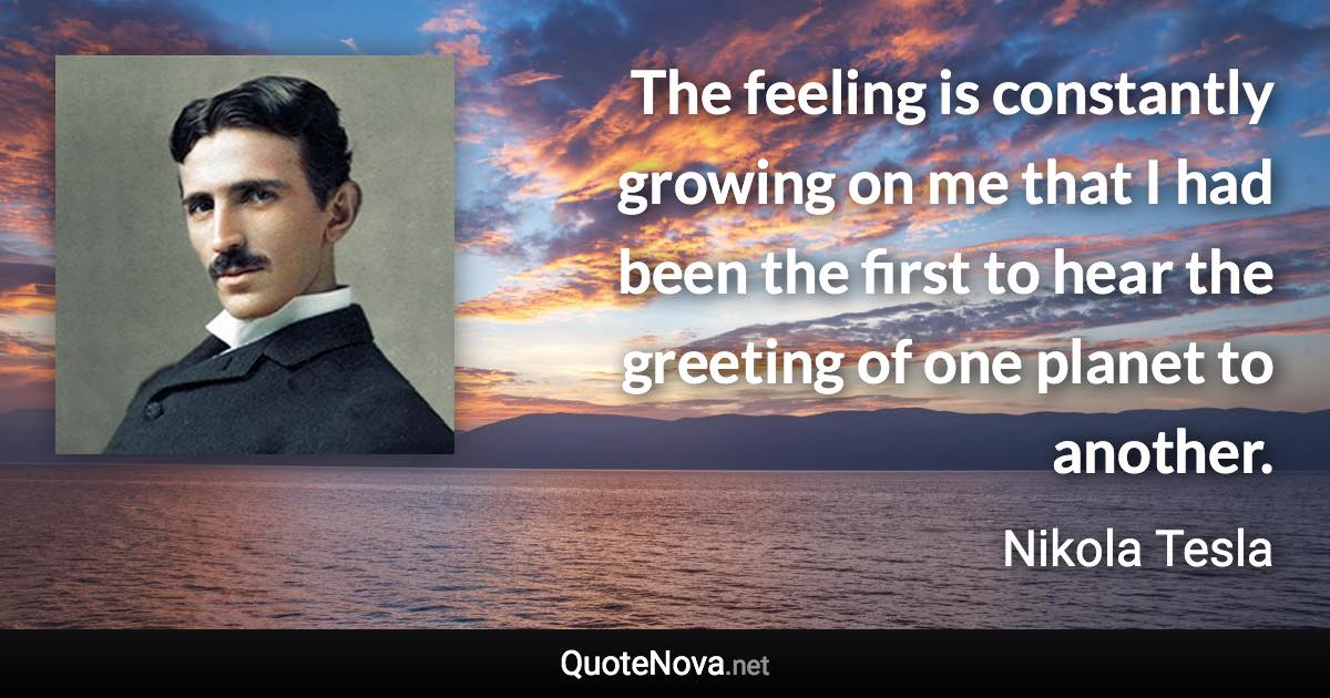 The feeling is constantly growing on me that I had been the first to hear the greeting of one planet to another. - Nikola Tesla quote