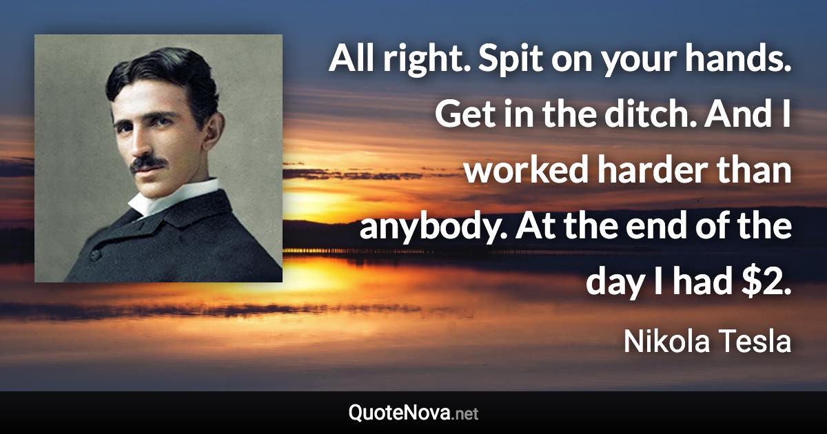 All right. Spit on your hands. Get in the ditch. And I worked harder than anybody. At the end of the day I had $2. - Nikola Tesla quote