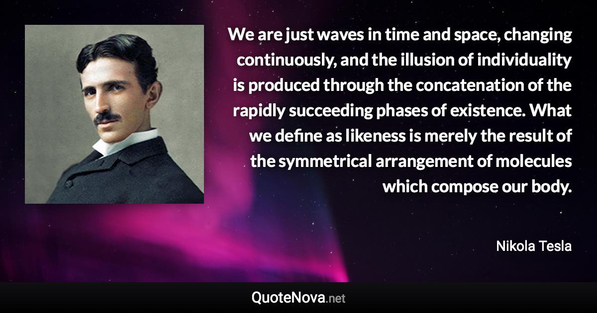 We are just waves in time and space, changing continuously, and the illusion of individuality is produced through the concatenation of the rapidly succeeding phases of existence. What we define as likeness is merely the result of the symmetrical arrangement of molecules which compose our body. - Nikola Tesla quote