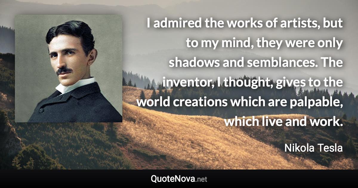 I admired the works of artists, but to my mind, they were only shadows and semblances. The inventor, I thought, gives to the world creations which are palpable, which live and work. - Nikola Tesla quote