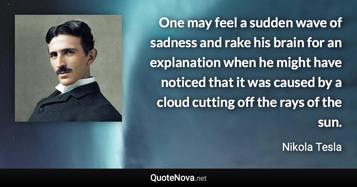 One may feel a sudden wave of sadness and rake his brain for an explanation when he might have noticed that it was caused by a cloud cutting off the rays of the sun. - Nikola Tesla quote