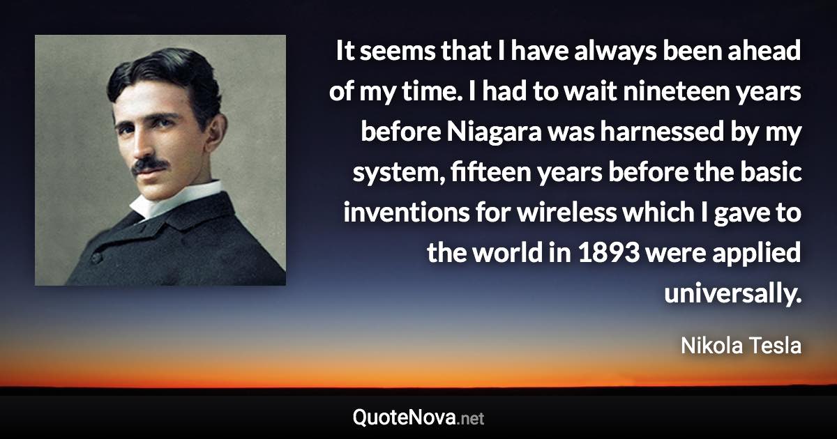 It seems that I have always been ahead of my time. I had to wait nineteen years before Niagara was harnessed by my system, fifteen years before the basic inventions for wireless which I gave to the world in 1893 were applied universally. - Nikola Tesla quote