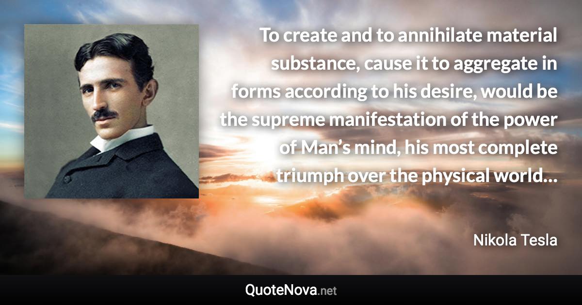 To create and to annihilate material substance, cause it to aggregate in forms according to his desire, would be the supreme manifestation of the power of Man’s mind, his most complete triumph over the physical world… - Nikola Tesla quote