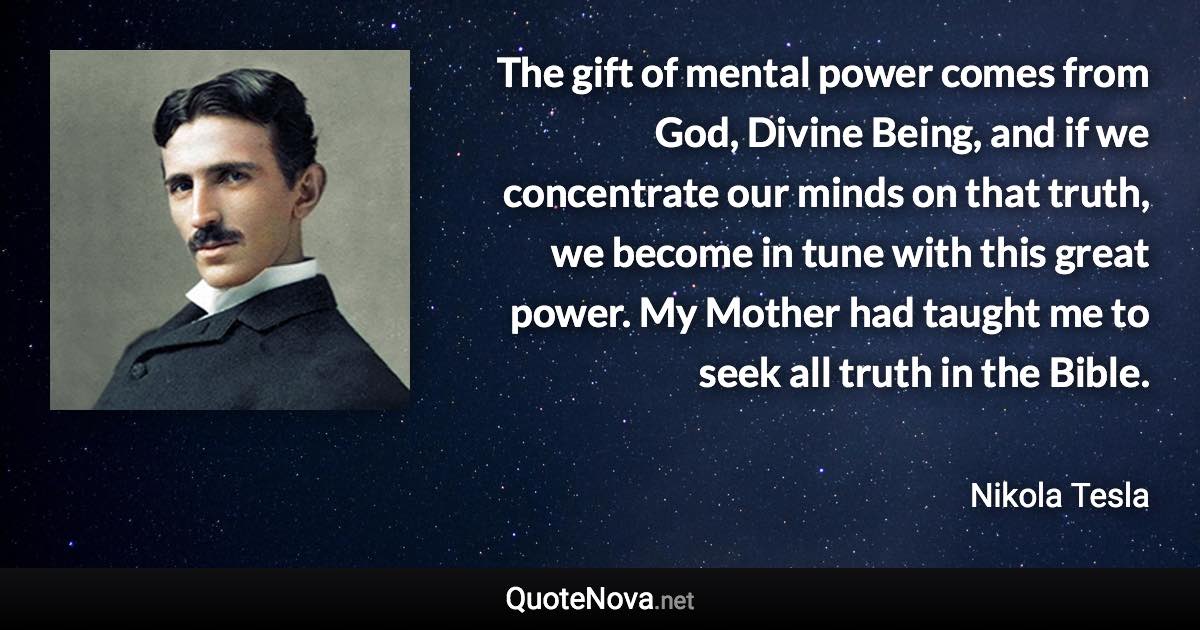 The gift of mental power comes from God, Divine Being, and if we concentrate our minds on that truth, we become in tune with this great power. My Mother had taught me to seek all truth in the Bible. - Nikola Tesla quote