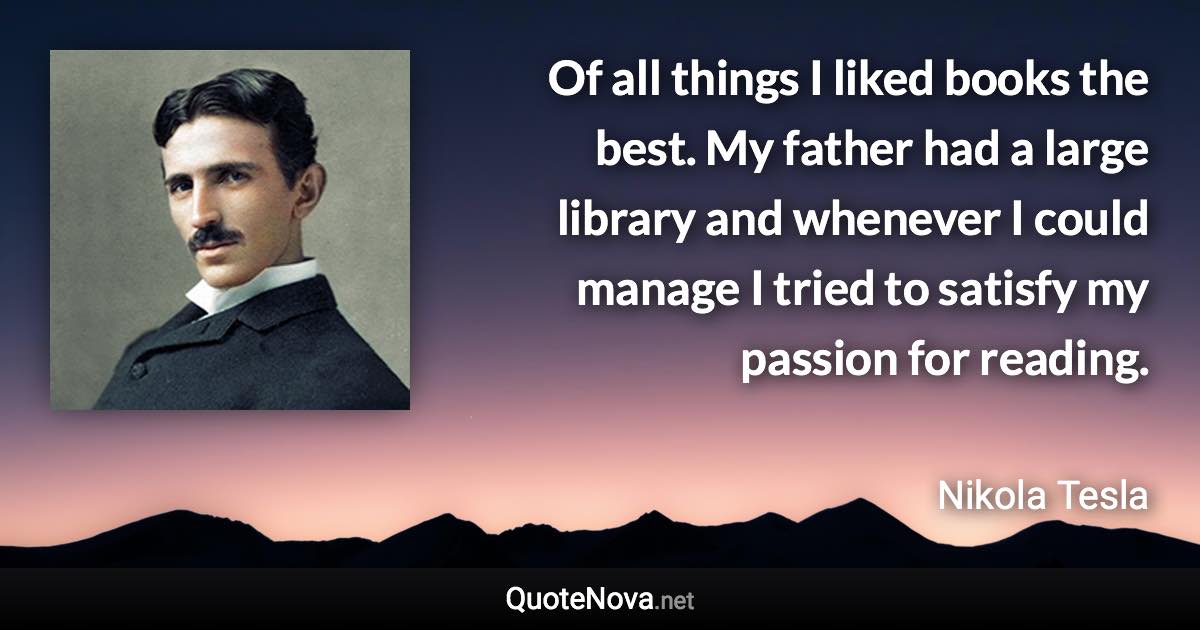 Of all things I liked books the best. My father had a large library and whenever I could manage I tried to satisfy my passion for reading. - Nikola Tesla quote