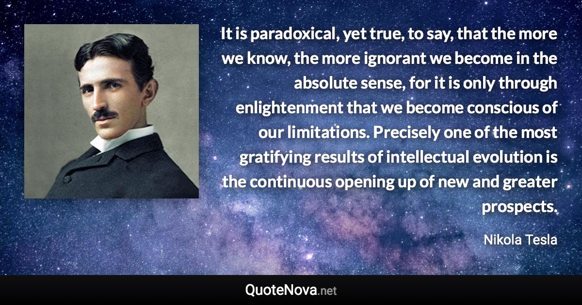 It is paradoxical, yet true, to say, that the more we know, the more ignorant we become in the absolute sense, for it is only through enlightenment that we become conscious of our limitations. Precisely one of the most gratifying results of intellectual evolution is the continuous opening up of new and greater prospects. - Nikola Tesla quote