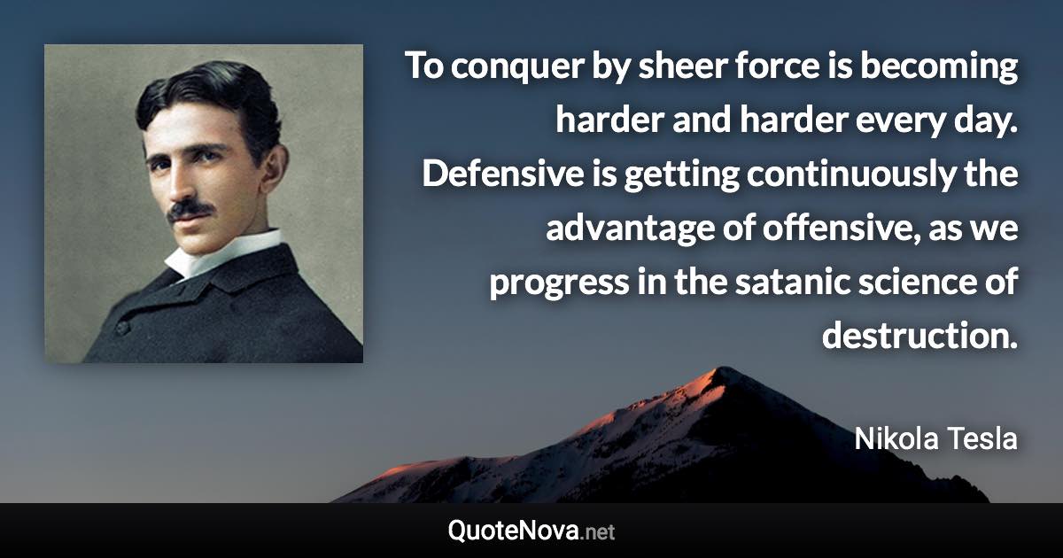 To conquer by sheer force is becoming harder and harder every day. Defensive is getting continuously the advantage of offensive, as we progress in the satanic science of destruction. - Nikola Tesla quote