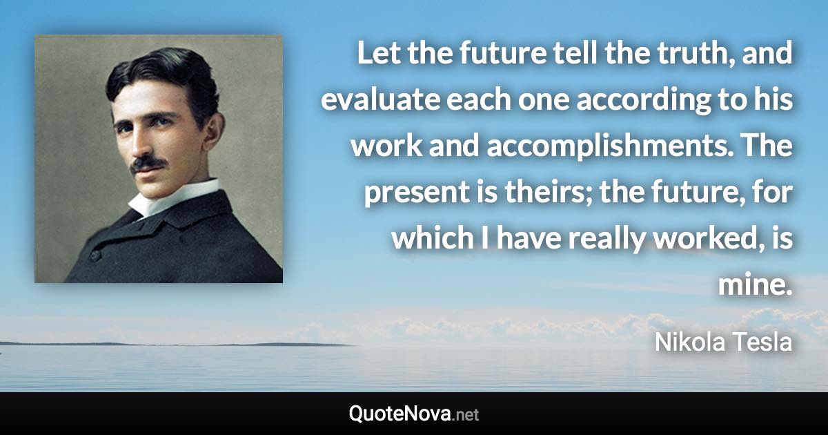 Let the future tell the truth, and evaluate each one according to his work and accomplishments. The present is theirs; the future, for which I have really worked, is mine. - Nikola Tesla quote