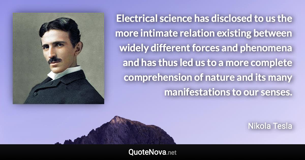 Electrical science has disclosed to us the more intimate relation existing between widely different forces and phenomena and has thus led us to a more complete comprehension of nature and its many manifestations to our senses. - Nikola Tesla quote