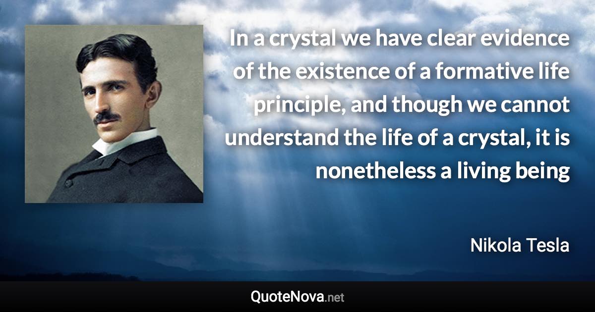 In a crystal we have clear evidence of the existence of a formative life principle, and though we cannot understand the life of a crystal, it is nonetheless a living being - Nikola Tesla quote