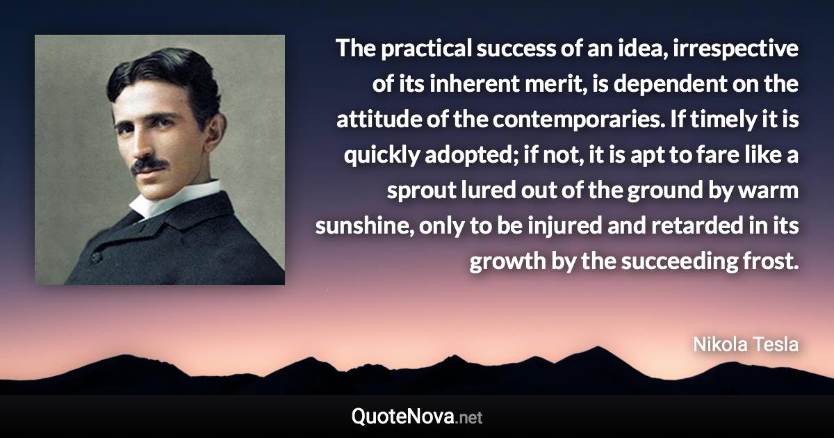 The practical success of an idea, irrespective of its inherent merit, is dependent on the attitude of the contemporaries. If timely it is quickly adopted; if not, it is apt to fare like a sprout lured out of the ground by warm sunshine, only to be injured and retarded in its growth by the succeeding frost. - Nikola Tesla quote