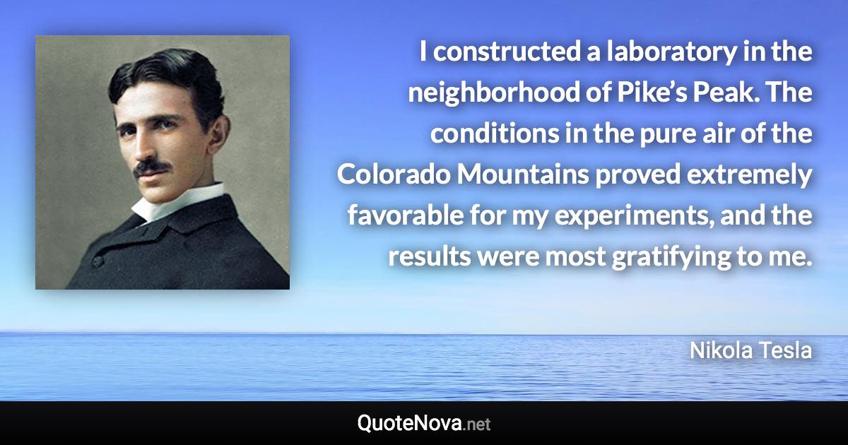 I constructed a laboratory in the neighborhood of Pike’s Peak. The conditions in the pure air of the Colorado Mountains proved extremely favorable for my experiments, and the results were most gratifying to me. - Nikola Tesla quote