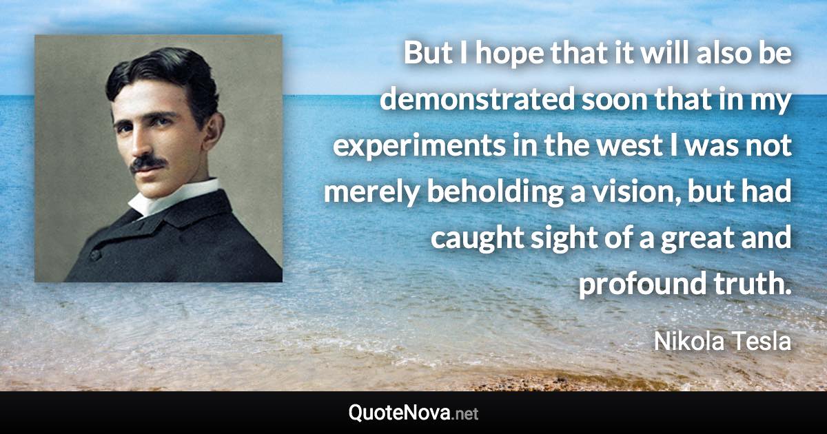 But I hope that it will also be demonstrated soon that in my experiments in the west I was not merely beholding a vision, but had caught sight of a great and profound truth. - Nikola Tesla quote