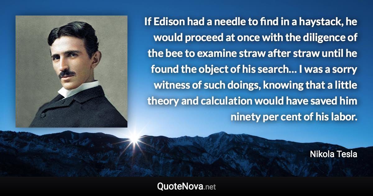 If Edison had a needle to find in a haystack, he would proceed at once with the diligence of the bee to examine straw after straw until he found the object of his search… I was a sorry witness of such doings, knowing that a little theory and calculation would have saved him ninety per cent of his labor. - Nikola Tesla quote