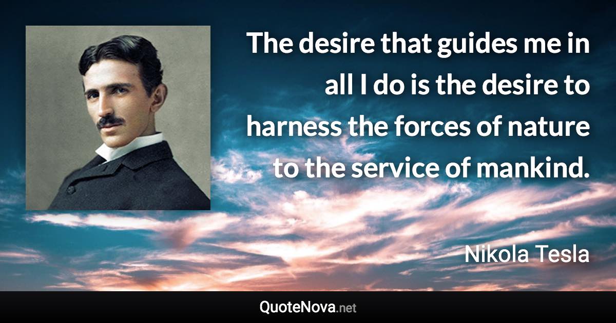 The desire that guides me in all I do is the desire to harness the forces of nature to the service of mankind. - Nikola Tesla quote