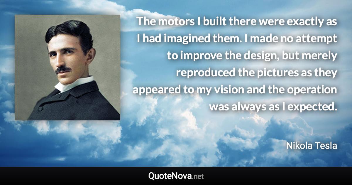 The motors I built there were exactly as I had imagined them. I made no attempt to improve the design, but merely reproduced the pictures as they appeared to my vision and the operation was always as I expected. - Nikola Tesla quote