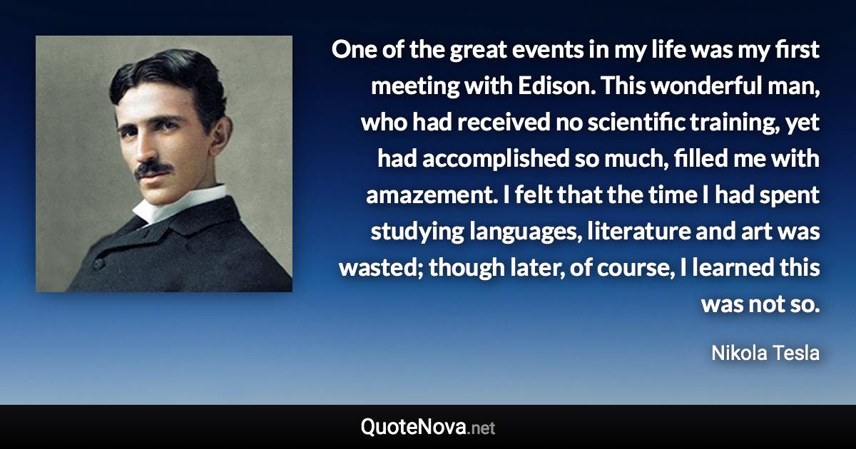 One of the great events in my life was my first meeting with Edison. This wonderful man, who had received no scientific training, yet had accomplished so much, filled me with amazement. I felt that the time I had spent studying languages, literature and art was wasted; though later, of course, I learned this was not so. - Nikola Tesla quote