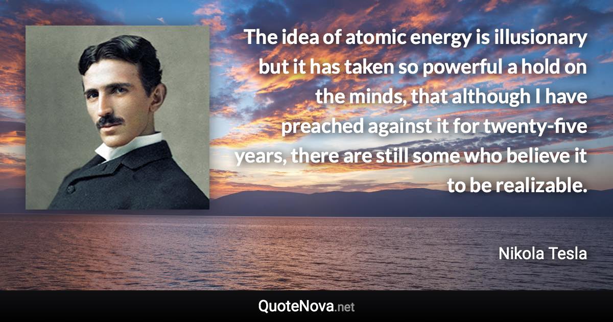 The idea of atomic energy is illusionary but it has taken so powerful a hold on the minds, that although I have preached against it for twenty-five years, there are still some who believe it to be realizable. - Nikola Tesla quote