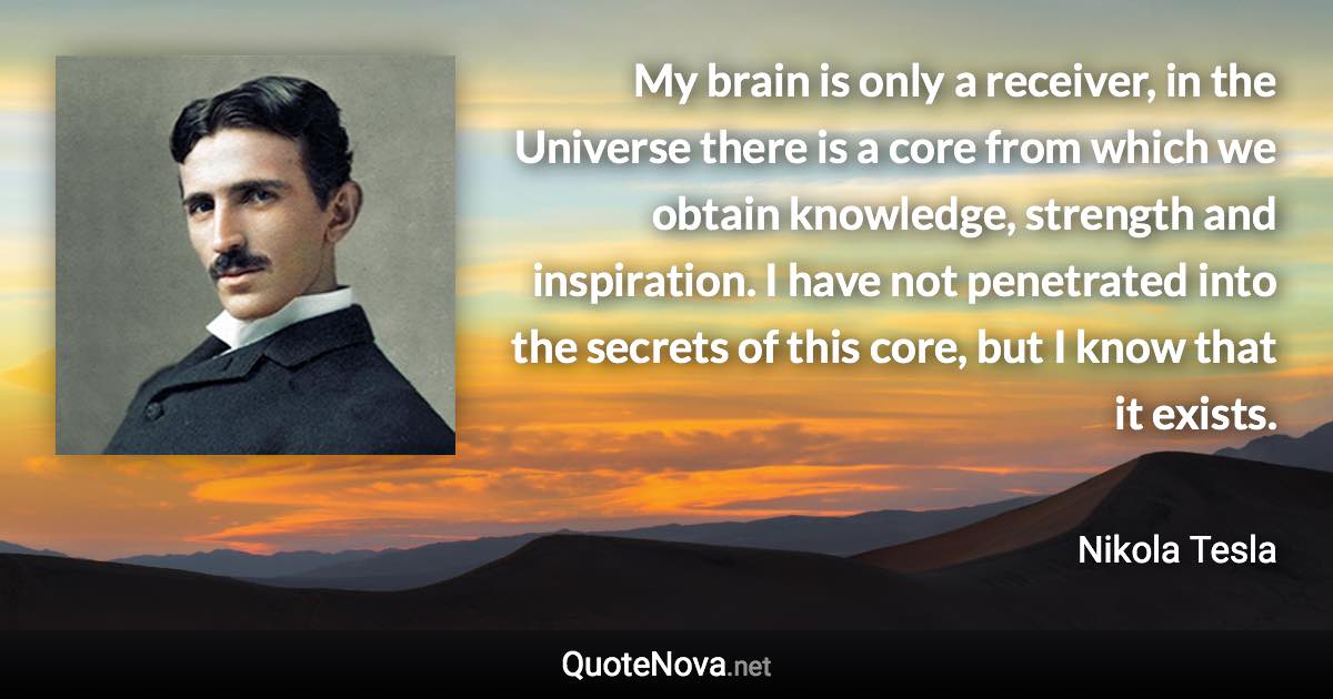 My brain is only a receiver, in the Universe there is a core from which we obtain knowledge, strength and inspiration. I have not penetrated into the secrets of this core, but I know that it exists. - Nikola Tesla quote