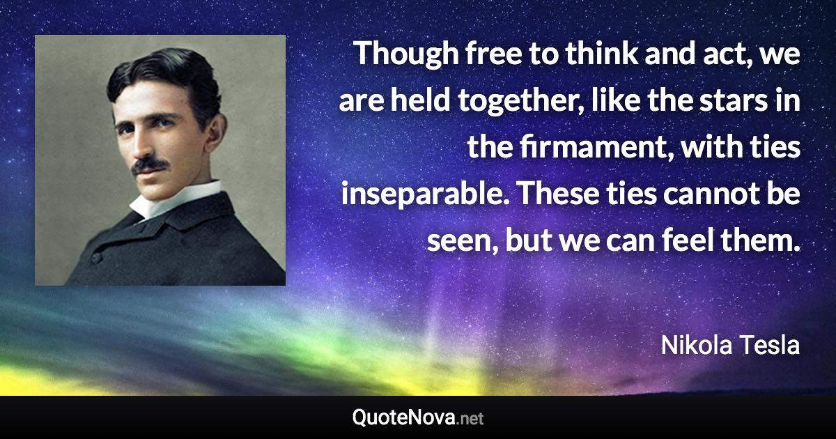 Though free to think and act, we are held together, like the stars in the firmament, with ties inseparable. These ties cannot be seen, but we can feel them. - Nikola Tesla quote