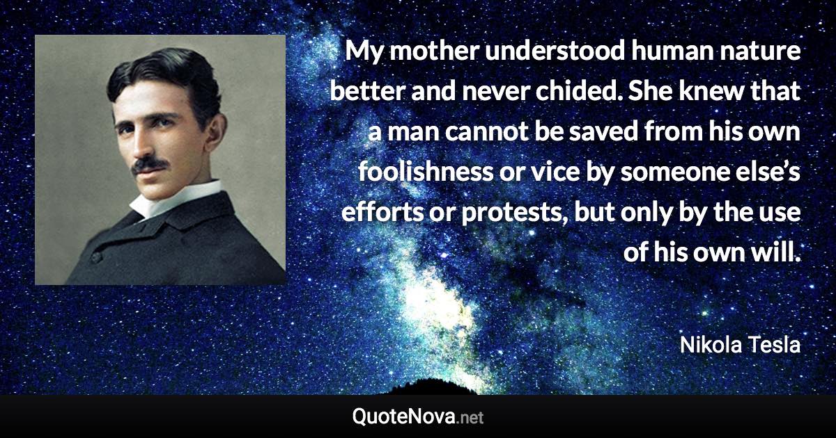 My mother understood human nature better and never chided. She knew that a man cannot be saved from his own foolishness or vice by someone else’s efforts or protests, but only by the use of his own will. - Nikola Tesla quote