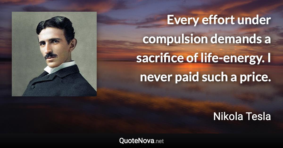 Every effort under compulsion demands a sacrifice of life-energy. I never paid such a price. - Nikola Tesla quote