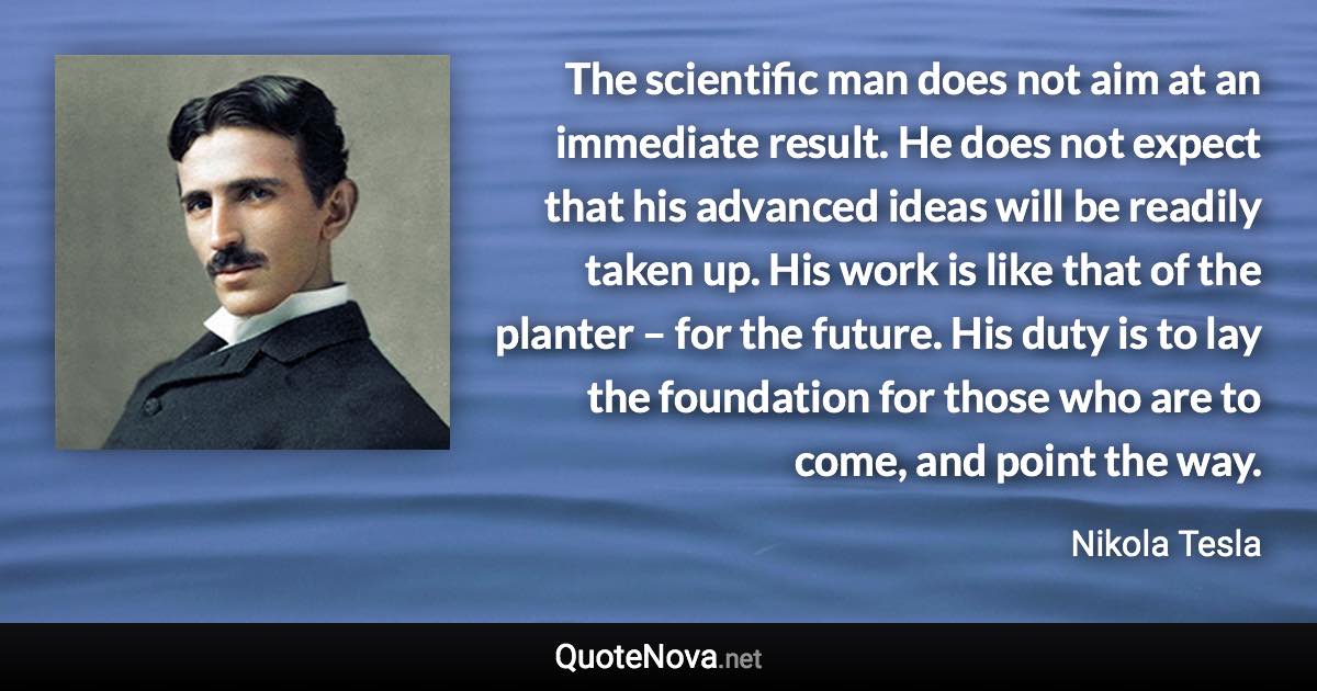 The scientific man does not aim at an immediate result. He does not expect that his advanced ideas will be readily taken up. His work is like that of the planter – for the future. His duty is to lay the foundation for those who are to come, and point the way. - Nikola Tesla quote