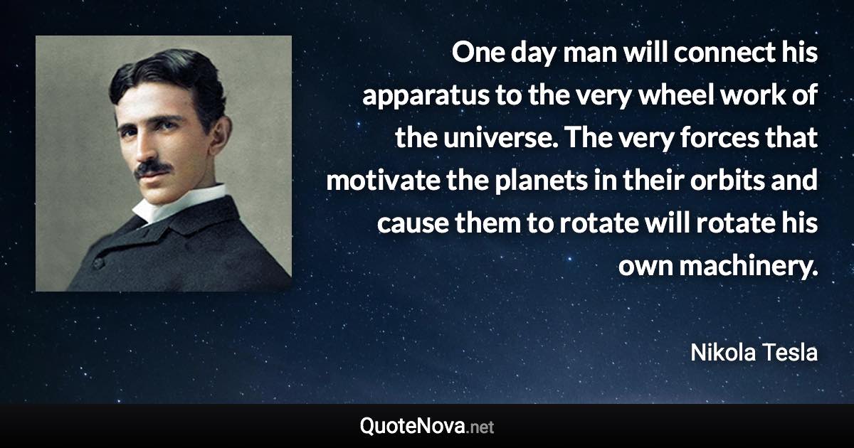 One day man will connect his apparatus to the very wheel work of the universe. The very forces that motivate the planets in their orbits and cause them to rotate will rotate his own machinery. - Nikola Tesla quote